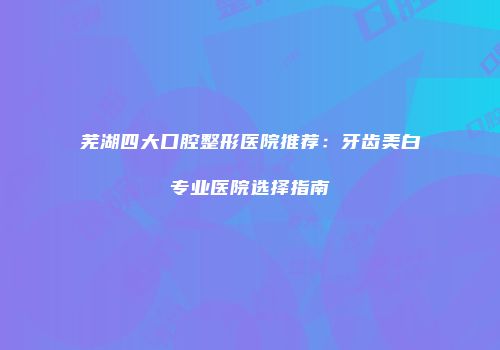 芜湖四大口腔整形医院推荐：牙齿美白专业医院选择指南