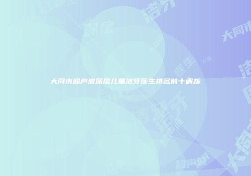 大同市超声波深层儿童洁牙医生排名前十解析