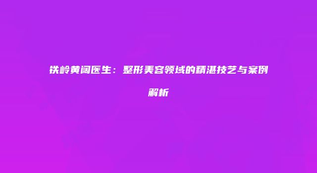 铁岭黄阔医生：整形美容领域的精湛技艺与案例解析