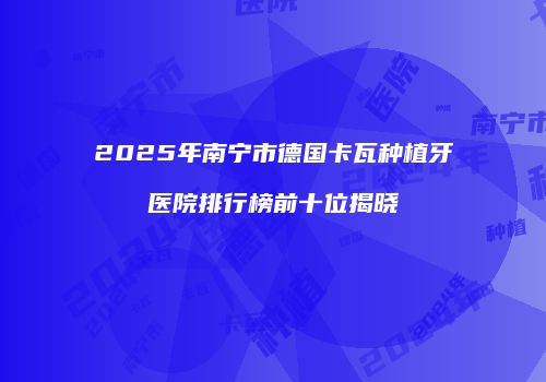 2025年南宁市德国卡瓦种植牙医院排行榜前十位揭晓