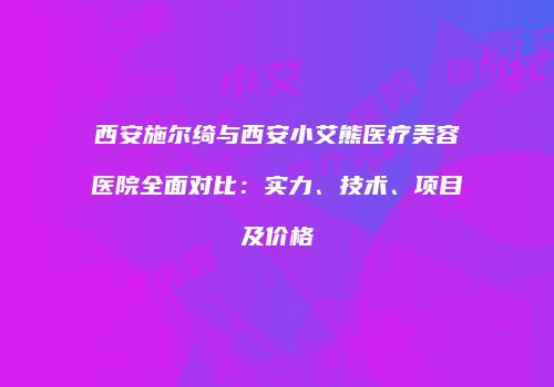 西安施尔绮与西安小艾熊医疗美容医院全面对比：实力、技术、项目及价格