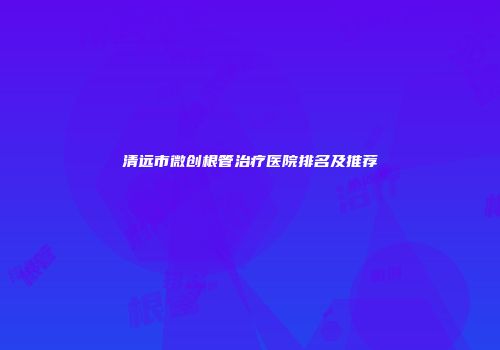 清远市微创根管治疗医院排名及推荐