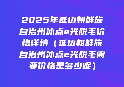 2025年延边朝鲜族自治州冰点e光脱毛价格详情（延边朝鲜族自治州冰点e光脱毛需要价格是多少呢）