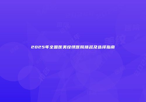2025年全国医美纹绣医院排名及选择指南