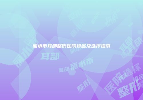 丽水市耳部整形医院排名及选择指南