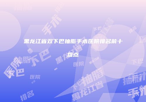 黑龙江省双下巴抽脂手术医院排名前十盘点