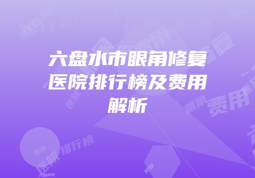 六盘水市眼角修复医院排行榜及费用解析