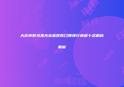 大庆市时光激光祛痣医院口碑排行榜前十名机构解析