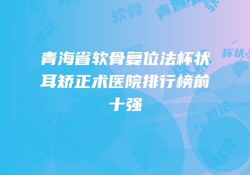 青海省软骨复位法杯状耳矫正术医院排行榜前十强