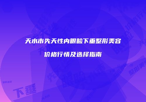 天水市先天性内眼睑下垂整形美容价格行情及选择指南