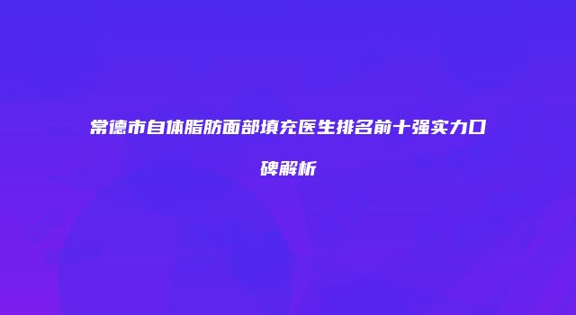 常德市自体脂肪面部填充医生排名前十强实力口碑解析
