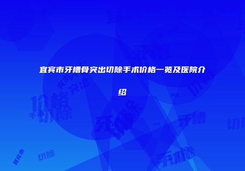 宜宾市牙槽骨突出切除手术价格一览及医院介绍