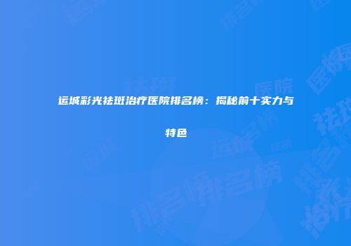 运城彩光祛斑治疗医院排名榜：揭秘前十实力与特色