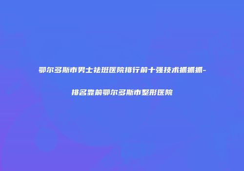 鄂尔多斯市男士祛斑医院排行前十强技术抓抓抓-排名靠前鄂尔多斯市整形医院