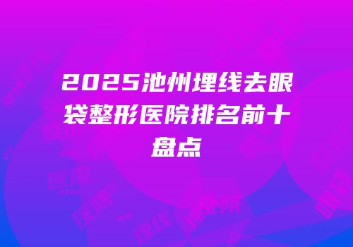 2025池州埋线去眼袋整形医院排名前十盘点