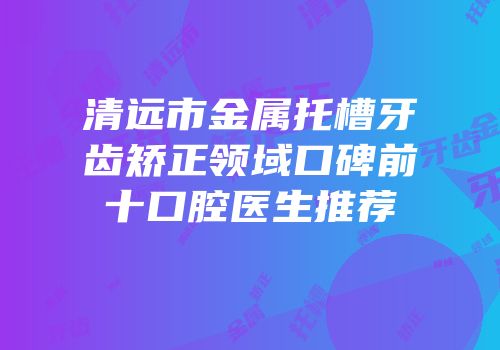 清远市金属托槽牙齿矫正领域口碑前十口腔医生推荐