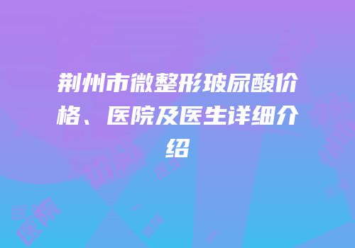 荆州市微整形玻尿酸价格、医院及医生详细介绍