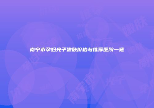 南宁市孕妇光子嫩肤价格与推荐医院一览