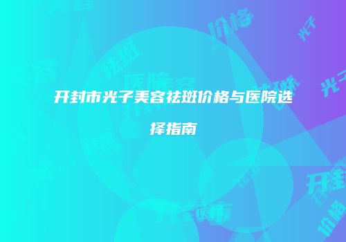 开封市光子美容祛斑价格与医院选择指南