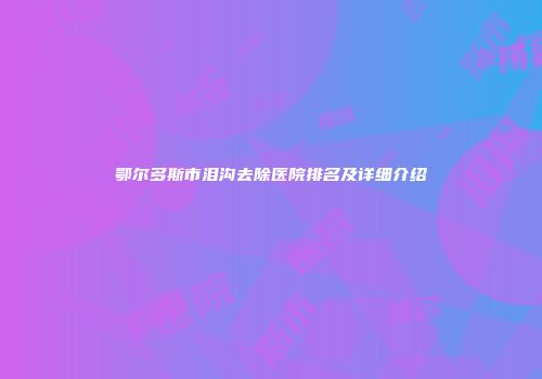 鄂尔多斯市泪沟去除医院排名及详细介绍