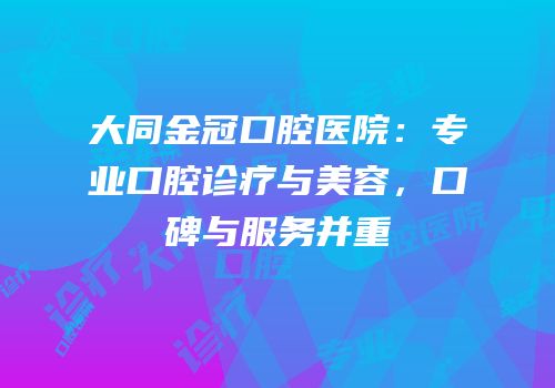 大同金冠口腔医院：专业口腔诊疗与美容，口碑与服务并重