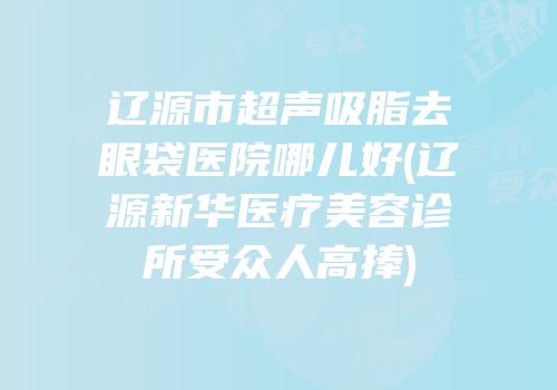 辽源市超声吸脂去眼袋医院哪儿好(辽源新华医疗美容诊所受众人高捧)