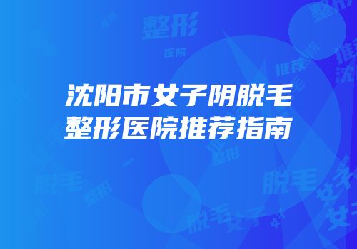 沈阳市女子阴脱毛整形医院推荐指南
