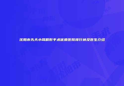 沈阳市先天小耳畸形手术优质医院排行榜及医生介绍