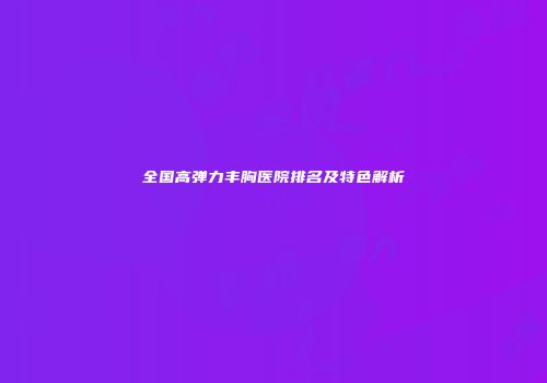 全国高弹力丰胸医院排名及特色解析