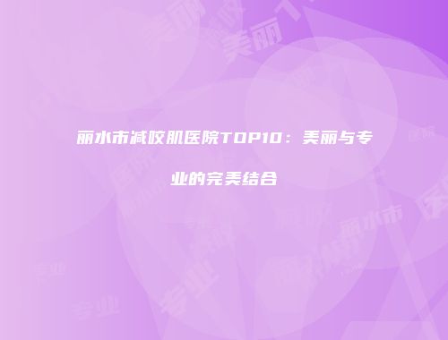 丽水市减咬肌医院TOP10：美丽与专业的完美结合