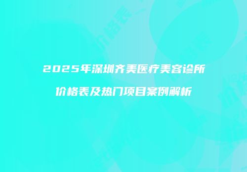 2025年深圳齐美医疗美容诊所价格表及热门项目案例解析