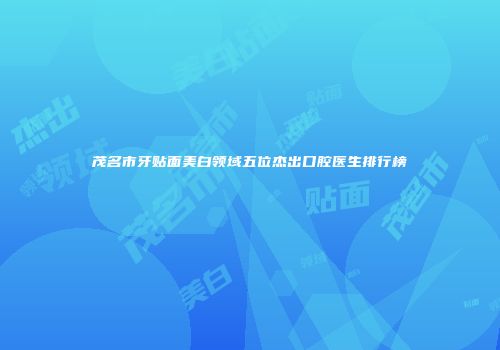茂名市牙贴面美白领域五位杰出口腔医生排行榜