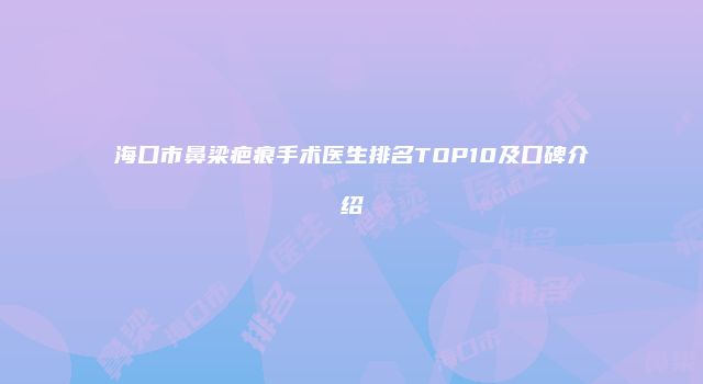 海口市鼻梁疤痕手术医生排名TOP10及口碑介绍