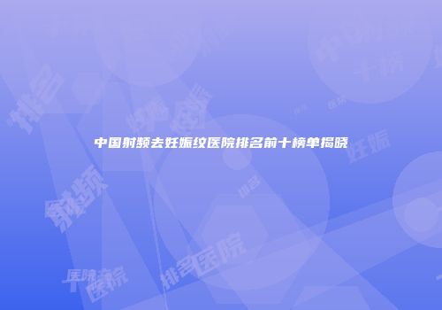 中国射频去妊娠纹医院排名前十榜单揭晓