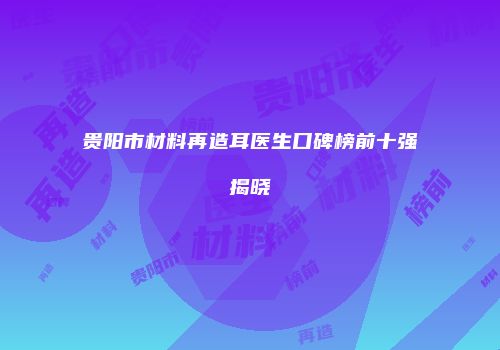 贵阳市材料再造耳医生口碑榜前十强揭晓