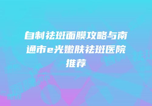 自制祛斑面膜攻略与南通市e光嫩肤祛斑医院推荐