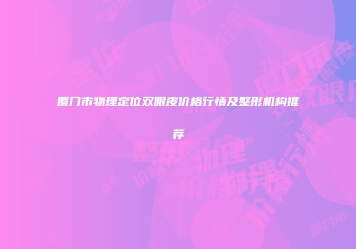 厦门市物理定位双眼皮价格行情及整形机构推荐