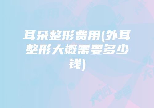 耳朵整形费用(外耳整形大概需要多少钱)
