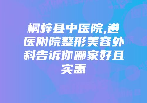 桐梓县中医院,遵医附院整形美容外科告诉你哪家好且实惠