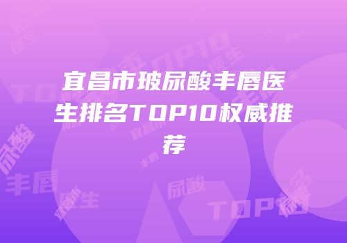 宜昌市玻尿酸丰唇医生排名TOP10权威推荐