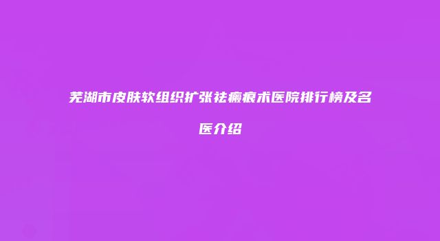 芜湖市皮肤软组织扩张祛瘢痕术医院排行榜及名医介绍