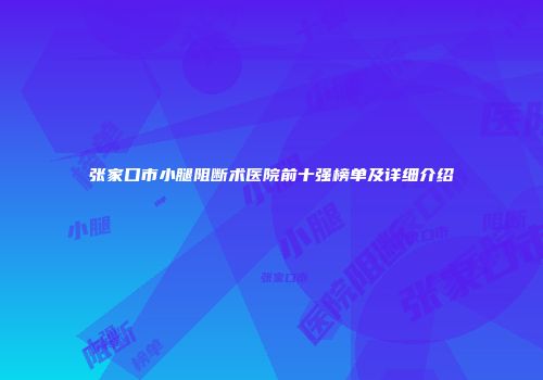 张家口市小腿阻断术医院前十强榜单及详细介绍