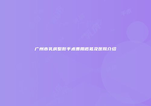 广州市乳房整形手术费用概览及医院介绍