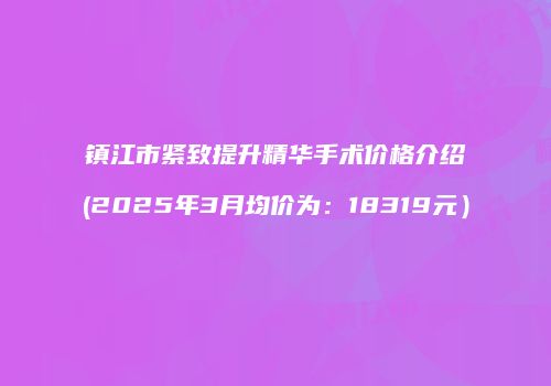 镇江市紧致提升精华手术价格介绍(2025年3月均价为：18319元）
