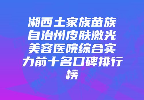 湘西土家族苗族自治州皮肤激光美容医院综合实力前十名口碑排行榜