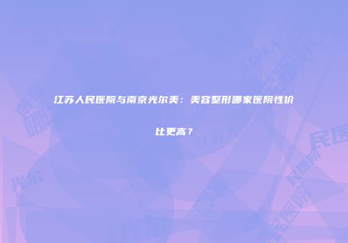江苏人民医院与南京光尔美：美容整形哪家医院性价比更高？