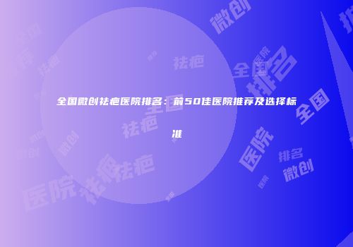 全国微创祛疤医院排名：前50佳医院推荐及选择标准