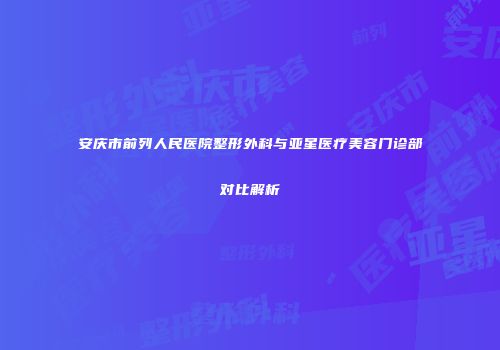 安庆市前列人民医院整形外科与亚星医疗美容门诊部对比解析