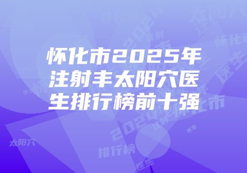怀化市2025年注射丰太阳穴医生排行榜前十强