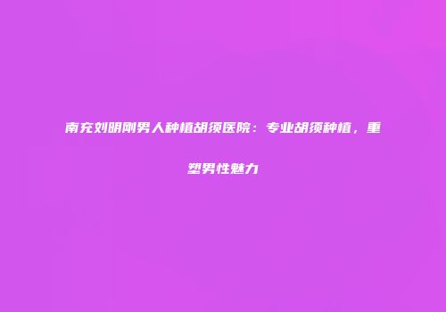 南充刘明刚男人种植胡须医院：专业胡须种植，重塑男性魅力